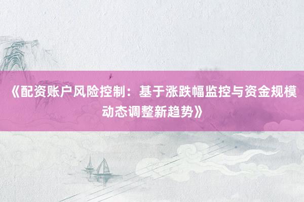 《配资账户风险控制:基于涨跌幅监控与资金规模动态调整新趋势》