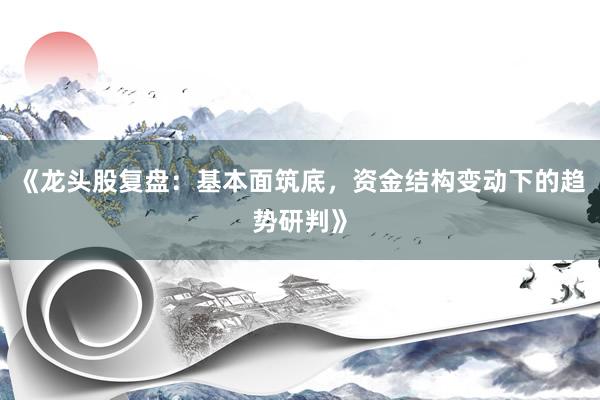 《龙头股复盘:基本面筑底,资金结构变动下的趋势研判》