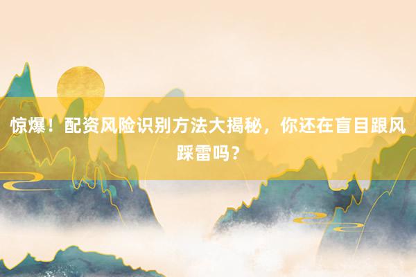惊爆!配资风险识别方法大揭秘,你还在盲目跟风踩雷吗?