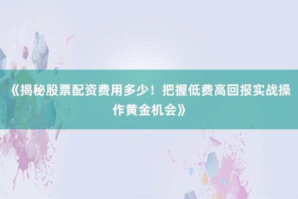 《揭秘股票配资费用多少！把握低费高回报实战操作黄金机会》