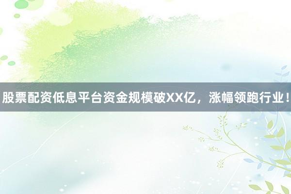 股票配资低息平台资金规模破XX亿，涨幅领跑行业！