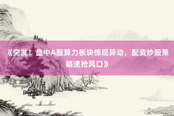 《突发！盘中A股算力板块惊现异动，配资炒股策略速抢风口》