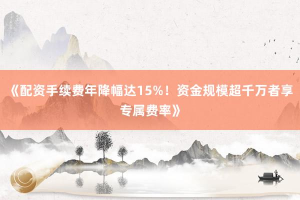 《配资手续费年降幅达15%！资金规模超千万者享专属费率》