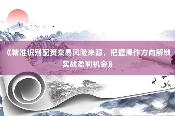 《精准识别配资交易风险来源，把握操作方向解锁实战盈利机会》