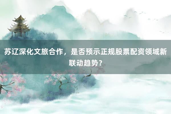 苏辽深化文旅合作，是否预示正规股票配资领域新联动趋势？