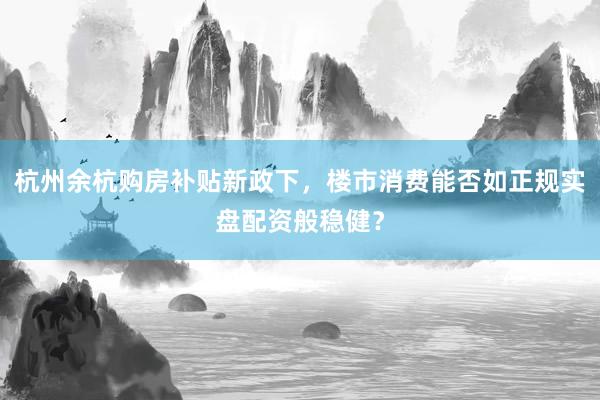 杭州余杭购房补贴新政下,楼市消费能否如正规实盘配资般稳健?