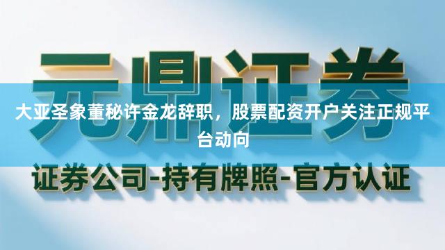 大亚圣象董秘许金龙辞职,股票配资开户关注正规平台动向