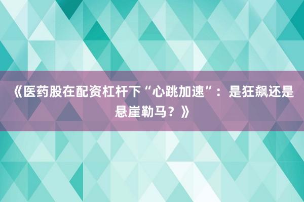 《医药股在配资杠杆下“心跳加速”：是狂飙还是悬崖勒马？》