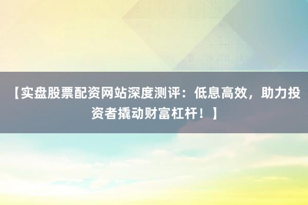 【实盘股票配资网站深度测评：低息高效，助力投资者撬动财富杠杆！】