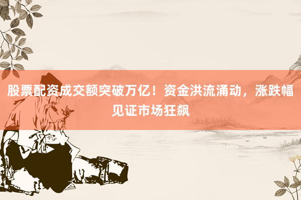 股票配资成交额突破万亿！资金洪流涌动，涨跌幅见证市场狂飙