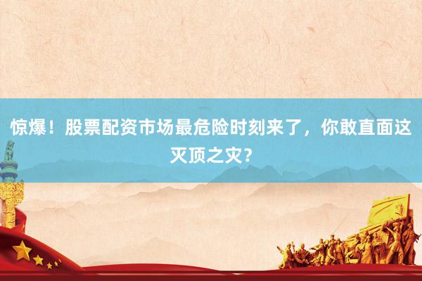 惊爆！股票配资市场最危险时刻来了，你敢直面这灭顶之灾？