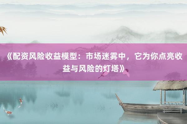 《配资风险收益模型：市场迷雾中，它为你点亮收益与风险的灯塔》